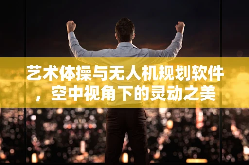 艺术体操与无人机规划软件，空中视角下的灵动之美