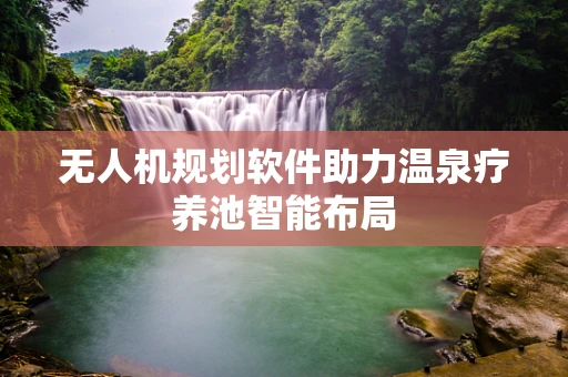 无人机规划软件助力温泉疗养池智能布局