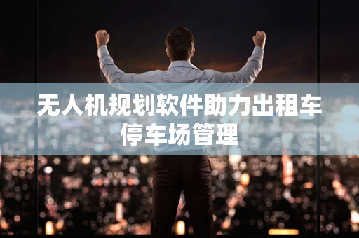 无人机规划软件助力出租车停车场管理
