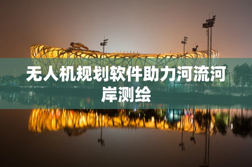 无人机规划软件助力河流河岸测绘