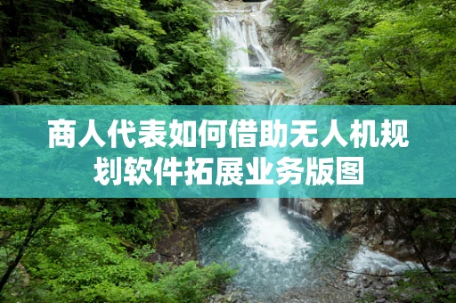 商人代表如何借助无人机规划软件拓展业务版图
