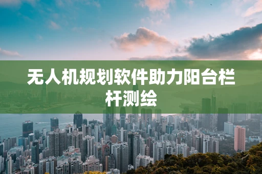 无人机规划软件助力阳台栏杆测绘