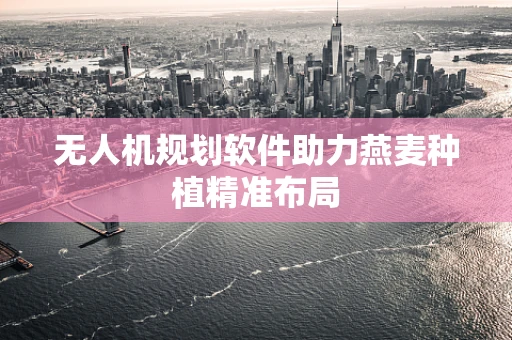 无人机规划软件助力燕麦种植精准布局