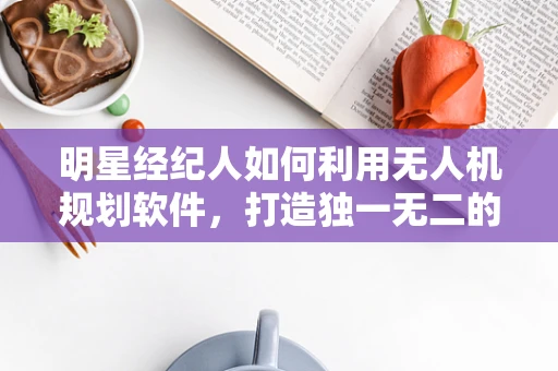 明星经纪人如何利用无人机规划软件，打造独一无二的艺人宣传策略？