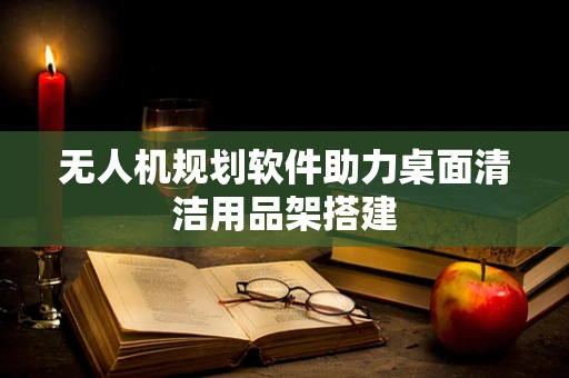 无人机规划软件助力桌面清洁用品架搭建