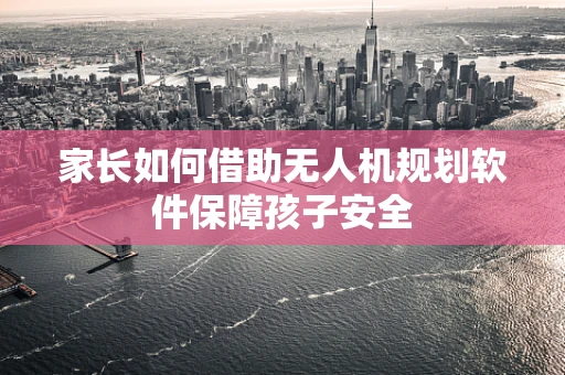 家长如何借助无人机规划软件保障孩子安全