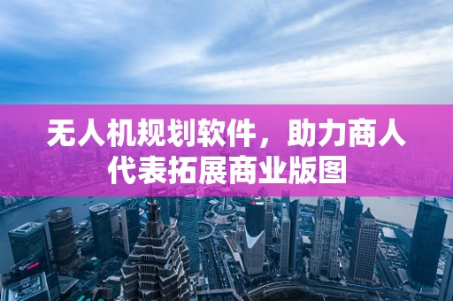 无人机规划软件，助力商人代表拓展商业版图