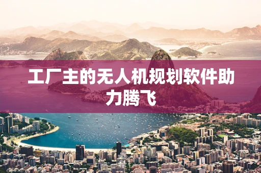 工厂主的无人机规划软件助力腾飞