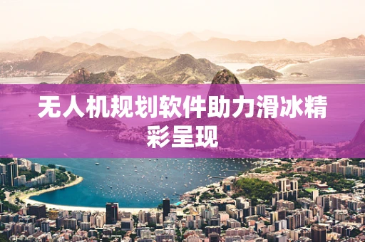无人机规划软件助力滑冰精彩呈现
