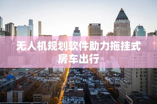 无人机规划软件助力拖挂式房车出行