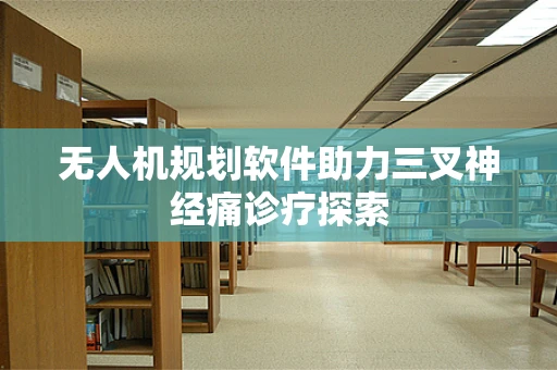 无人机规划软件助力三叉神经痛诊疗探索