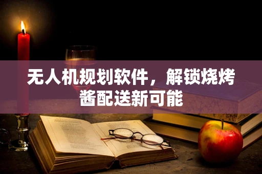 无人机规划软件，解锁烧烤酱配送新可能