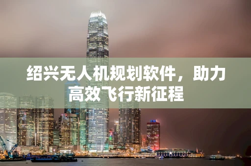 绍兴无人机规划软件，助力高效飞行新征程