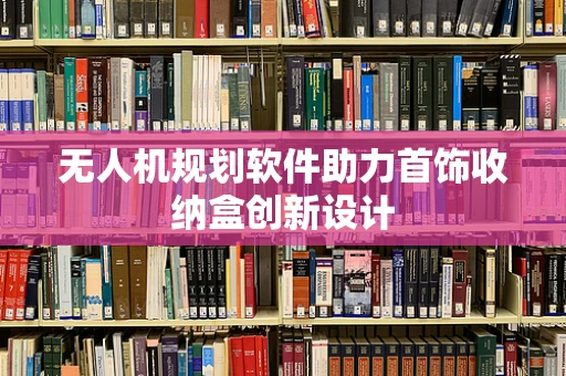 无人机规划软件助力首饰收纳盒创新设计