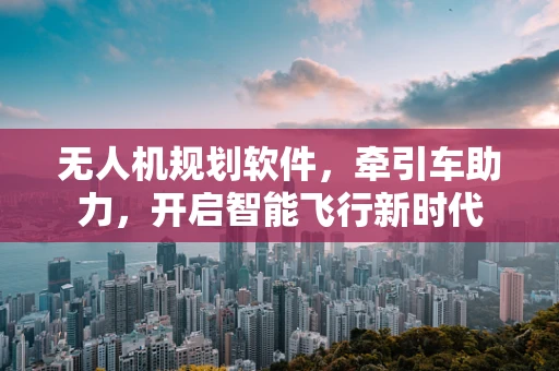 无人机规划软件，牵引车助力，开启智能飞行新时代