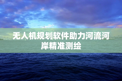 无人机规划软件助力河流河岸精准测绘