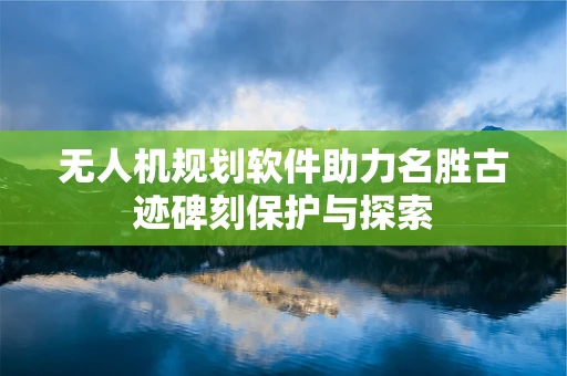 无人机规划软件助力名胜古迹碑刻保护与探索