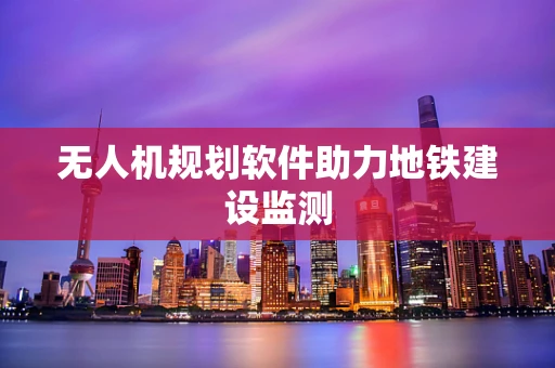 无人机规划软件助力地铁建设监测