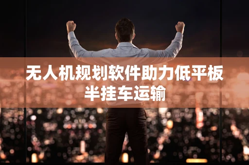 无人机规划软件助力低平板半挂车运输
