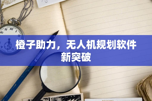 橙子助力，无人机规划软件新突破