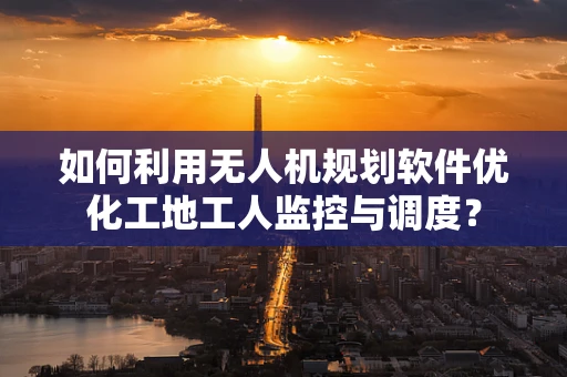 如何利用无人机规划软件优化工地工人监控与调度？