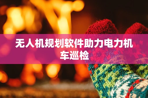 无人机规划软件助力电力机车巡检