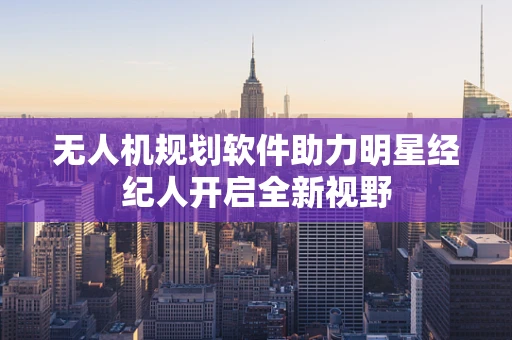 无人机规划软件助力明星经纪人开启全新视野
