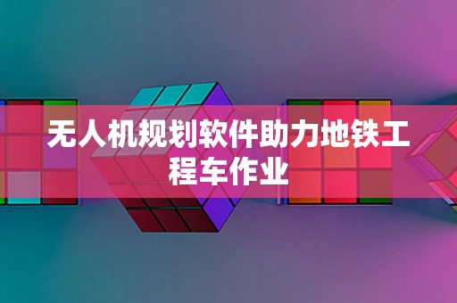 无人机规划软件助力地铁工程车作业