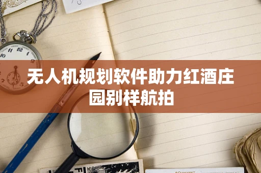 无人机规划软件助力红酒庄园别样航拍