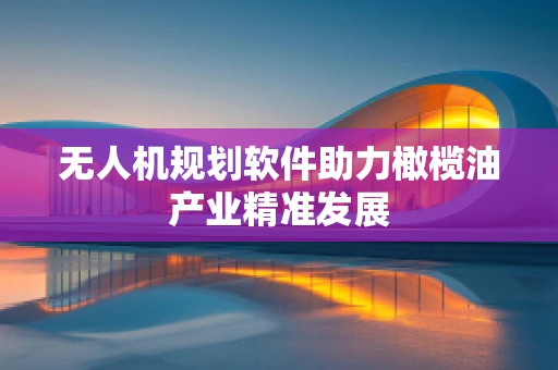 无人机规划软件助力橄榄油产业精准发展