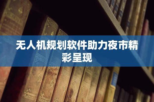 无人机规划软件助力夜市精彩呈现