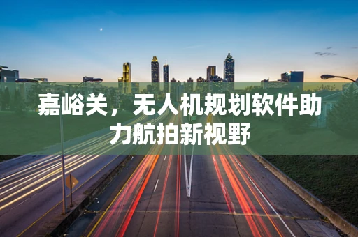 嘉峪关，无人机规划软件助力航拍新视野