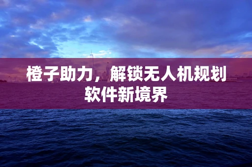 橙子助力，解锁无人机规划软件新境界