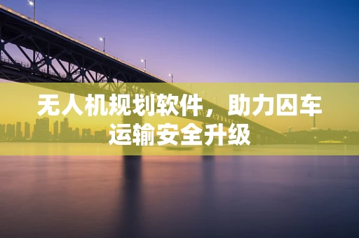 无人机规划软件，助力囚车运输安全升级