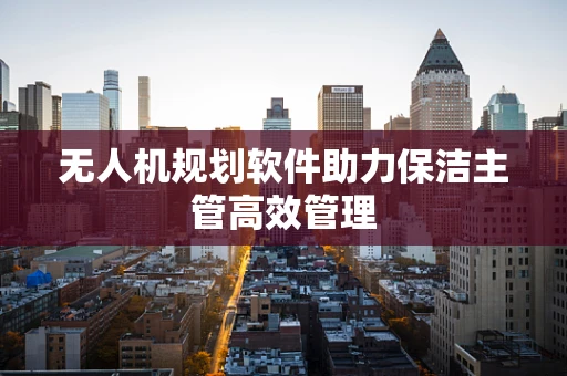 无人机规划软件助力保洁主管高效管理