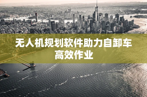 无人机规划软件助力自卸车高效作业