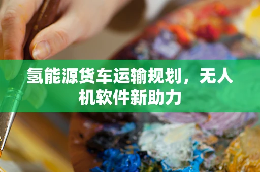 氢能源货车运输规划，无人机软件新助力