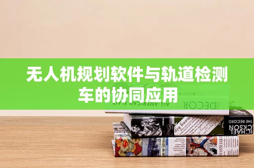 无人机规划软件与轨道检测车的协同应用