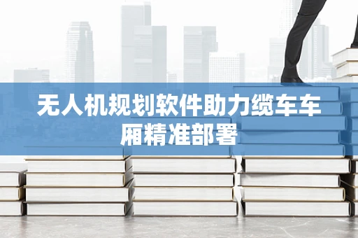 无人机规划软件助力缆车车厢精准部署