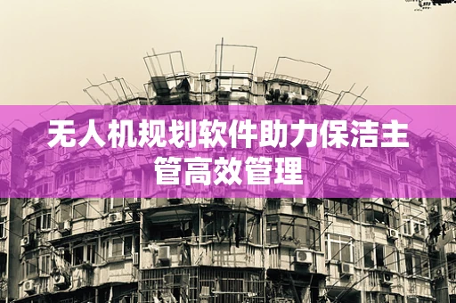 无人机规划软件助力保洁主管高效管理