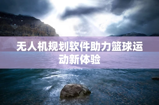 无人机规划软件助力篮球运动新体验