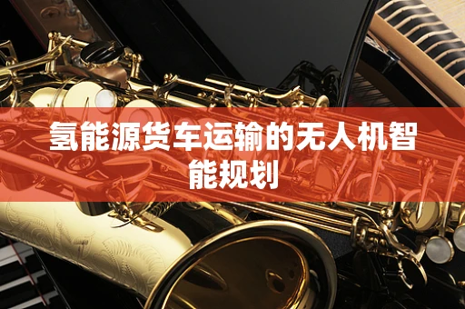 氢能源货车运输的无人机智能规划