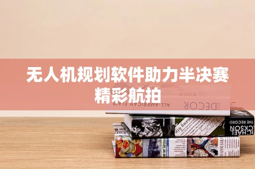 无人机规划软件助力半决赛精彩航拍