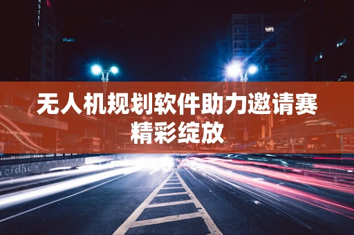 无人机规划软件助力邀请赛精彩绽放