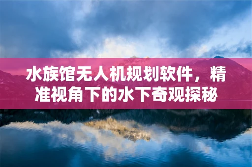 水族馆无人机规划软件，精准视角下的水下奇观探秘