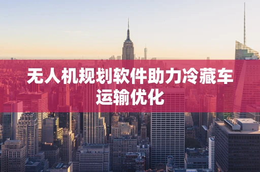 无人机规划软件助力冷藏车运输优化