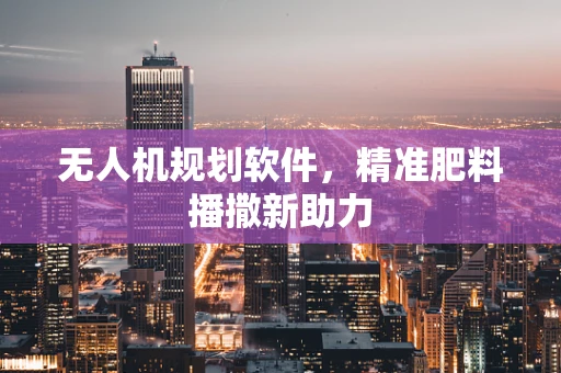无人机规划软件，精准肥料播撒新助力