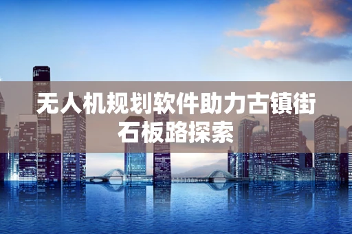 无人机规划软件助力古镇街石板路探索