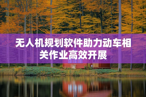 无人机规划软件助力动车相关作业高效开展