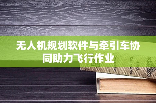 无人机规划软件与牵引车协同助力飞行作业